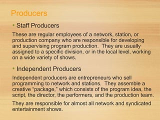 Producers
• Staff Producers
These are regular employees of a network, station, or
production company who are responsible for developing
and supervising program production. They are usually
assigned to a specific division, or in the local level, working
on a wide variety of shows.
• Independent Producers
Independent producers are entrepreneurs who sell
programming to network and stations. They assemble a
creative “package,” which consists of the program idea, the
script, the director, the performers, and the production team.
They are responsible for almost all network and syndicated
entertainment shows.
 