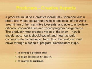 Producers - Creative Aspects
A producer must be a creative individual – someone with a
broad and varied background who is conscious of the world
around him or her, sensitive to events, and able to undertake
different responsibilities and varied program assignments.
The producer must create a vision of the show – how it
should look, how it should sound, and how it should
communicate its message. To do this, the producer must
move through a series of program-development steps.
• To develop a program idea.
• To begin background research.
• To analyze its audience.
 