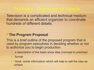 Producers - Organizational Aspects
Television is a complicated and technical medium
that demands an efficient organizer to coordinate
hundreds of different details.
• The Program Proposal
This is a brief outline of the proposed program that is
used by program executives in deciding whether or not
to authorize you to begin production.
• a description of the basic show idea (concept or premise)
• format
• Hook :some information which will help to sell the idea as
unique
 