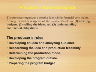 Producers - Business Aspects
The producer organizes a creative idea within financial constraints.
Among the business aspects of the producer’s role are (1) creating
budgets, (2) selling the ideas, and (3) understanding
contractual obligations.
The producer’s roles
• Developing an idea and analyzing audience.
• Researching the idea and production feasibility.
• Determining the production mode.
• Developing the program outline.
• Preparing the program budget.
 