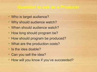 Question to ask as a Producer
• Who is target audience?
• Why should audience watch?
• When should audience watch?
• How long should program be?
• How should program be produced?
• What are the production costs?
• Is the idea doable?
• Can you sell the idea?
• How will you know if you’ve succeeded?
 