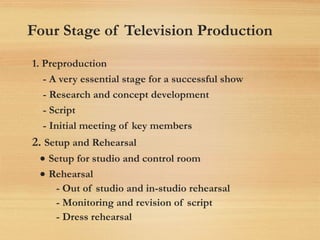 Four Stage of Television Production
1. Preproduction
- A very essential stage for a successful show
- Research and concept development
- Script
- Initial meeting of key members
2. Setup and Rehearsal
• Setup for studio and control room
• Rehearsal
- Out of studio and in-studio rehearsal
- Monitoring and revision of script
- Dress rehearsal
 