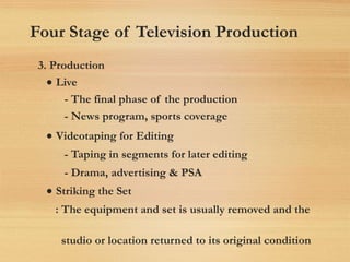 Four Stage of Television Production
3. Production
• Live
- The final phase of the production
- News program, sports coverage
• Videotaping for Editing
- Taping in segments for later editing
- Drama, advertising & PSA
• Striking the Set
: The equipment and set is usually removed and the
studio or location returned to its original condition
 