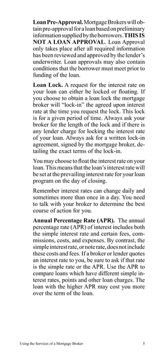 Loan Pre-Approval. Mortgage Brokers will obtain pre-approval for a loan based on preliminary
information supplied by the borrowers. THIS IS
NOT A LOAN APPROVAL. Loan Approval
only takes place after all required information
has been reviewed and approved by the lender’s
underwriter. Loan approvals may also contain
conditions that the borrower must meet prior to
funding of the loan.
Loan Lock. A request for the interest rate on
your loan can either be locked or floating. If
you choose to obtain a loan lock the mortgage
broker will “lock-in” the agreed upon interest
rate at the time you request the lock. This lock
is for a given period of time. Always ask your
broker for the length of the lock and if there is
any lender charge for locking the interest rate
of your loan. Always ask for a written lock-in
agreement, signed by the mortgage broker, detailing the exact terms of the lock-in.
You may choose to float the interest rate on your
loan. This means that the loan’s interest rate will
be set at the prevailing interest rate for your loan
program on the day of closing.
Remember interest rates can change daily and
sometimes more than once in a day. You need
to talk with your broker to determine the best
course of action for you.
Annual Percentage Rate (APR). The annual
percentage rate (APR) of interest includes both
the simple interest rate and certain fees, commissions, costs, and expenses. By contrast, the
simple interest rate, or note rate, does not include
these costs and fees. If a broker or lender quotes
an interest rate to you, be sure to ask if that rate
is the simple rate or the APR. Use the APR to
compare loans which have different simple interest rates, points and other loan charges. The
loan with the higher APR may cost you more
over the term of the loan.

Using the Services of a Mortgage Broker

5

 