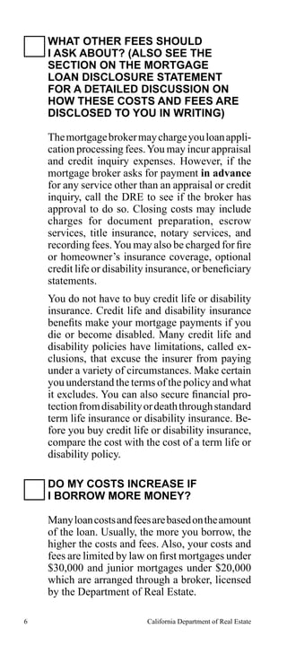 WHAT OTHER FEES SHOULD
I ASK ABOUT? (ALSO SEE THE
SECTION ON THE MORTGAGE
LOAN DISCLOSURE STATEMENT
FOR A DETAILED DISCUSSION ON
HOW THESE COSTS AND FEES ARE
DISCLOSED TO YOU IN WRITING)
The mortgage broker may charge you loan application processing fees. You may incur appraisal
and credit inquiry expenses. However, if the
mortgage broker asks for payment in advance
for any service other than an appraisal or credit
inquiry, call the DRE to see if the broker has
approval to do so. Closing costs may include
charges for document preparation, escrow
services, title insurance, notary services, and
recording fees. You may also be charged for fire
or homeowner’s insurance coverage, optional
credit life or disability insurance, or beneficiary
statements.
You do not have to buy credit life or disability
insurance. Credit life and disability insurance
benefits make your mortgage payments if you
die or become disabled. Many credit life and
disability policies have limitations, called exclusions, that excuse the insurer from paying
under a variety of circumstances. Make certain
you understand the terms of the policy and what
it excludes. You can also secure financial protection from disability or death through standard
term life insurance or disability insurance. Before you buy credit life or disability insurance,
compare the cost with the cost of a term life or
disability policy.
DO MY COSTS INCREASE IF
I BORROW MORE MONEY?
Many loan costs and fees are based on the amount
of the loan. Usually, the more you borrow, the
higher the costs and fees. Also, your costs and
fees are limited by law on first mortgages under
$30,000 and junior mortgages under $20,000
which are arranged through a broker, licensed
by the Department of Real Estate.
6

California Department of Real Estate

 