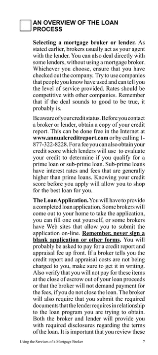 AN OVERVIEW OF THE LOAN
PROCESS
Selecting a mortgage broker or lender. As
stated earlier, brokers usually act as your agent
with the lender. You can also deal directly with
some lenders, without using a mortgage broker.
Whichever you choose, ensure that you have
checked out the company. Try to use companies
that people you know have used and can tell you
the level of service provided. Rates should be
competitive with other companies. Remember
that if the deal sounds to good to be true, it
probably is.
Be aware of your credit status. Before you contact
a broker or lender, obtain a copy of your credit
report. This can be done free in the Internet at
www.annualcreditreport.com or by calling 1877-322-8228. For a fee you can also obtain your
credit score which lenders will use to evaluate
your credit to determine if you qualify for a
prime loan or sub-prime loan. Sub-prime loans
have interest rates and fees that are generally
higher than prime loans. Knowing your credit
score before you apply will allow you to shop
for the best loan for you.
The Loan Application. You will have to provide
a completed loan application. Some brokers will
come out to your home to take the application,
you can fill one out yourself, or some brokers
have Web sites that allow you to submit the
application on-line. Remember, never sign a
blank application or other forms. You will
probably be asked to pay for a credit report and
appraisal fee up front. If a broker tells you the
credit report and appraisal costs are not being
charged to you, make sure to get it in writing.
Also verify that you will not pay for these items
at the close of escrow out of your loan proceeds
or that the broker will not demand payment for
the fees, if you do not close the loan. The broker
will also require that you submit the required
documents that the lender requires in relationship
to the loan program you are trying to obtain.
Both the broker and lender will provide you
with required disclosures regarding the terms
of the loan. It is important that you review these
Using the Services of a Mortgage Broker

7

 