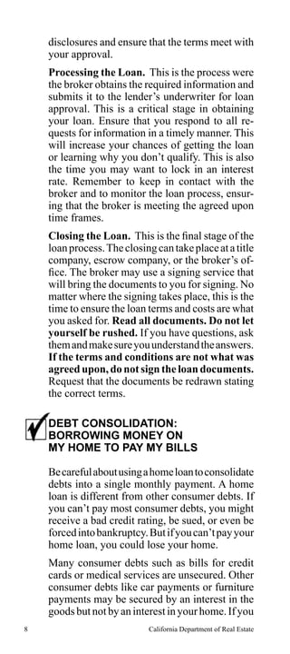 disclosures and ensure that the terms meet with
your approval.
Processing the Loan. This is the process were
the broker obtains the required information and
submits it to the lender’s underwriter for loan
approval. This is a critical stage in obtaining
your loan. Ensure that you respond to all requests for information in a timely manner. This
will increase your chances of getting the loan
or learning why you don’t qualify. This is also
the time you may want to lock in an interest
rate. Remember to keep in contact with the
broker and to monitor the loan process, ensuring that the broker is meeting the agreed upon
time frames.
Closing the Loan. This is the final stage of the
loan process. The closing can take place at a title
company, escrow company, or the broker’s office. The broker may use a signing service that
will bring the documents to you for signing. No
matter where the signing takes place, this is the
time to ensure the loan terms and costs are what
you asked for. Read all documents. Do not let
yourself be rushed. If you have questions, ask
them and make sure you understand the answers.
If the terms and conditions are not what was
agreed upon, do not sign the loan documents.
Request that the documents be redrawn stating
the correct terms.
DEBT CONSOLIDATION:
BORROWING MONEY ON
MY HOME TO PAY MY BILLS
Be careful about using a home loan to consolidate
debts into a single monthly payment. A home
loan is different from other consumer debts. If
you can’t pay most consumer debts, you might
receive a bad credit rating, be sued, or even be
forced into bankruptcy. But if you can’t pay your
home loan, you could lose your home.
Many consumer debts such as bills for credit
cards or medical services are unsecured. Other
consumer debts like car payments or furniture
payments may be secured by an interest in the
goods but not by an interest in your home. If you
8

California Department of Real Estate

 
