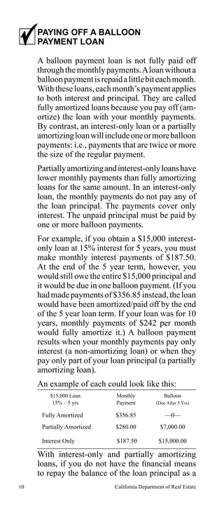 PAYING OFF A BALLOON
PAYMENT LOAN
A balloon payment loan is not fully paid off
through the monthly payments. A loan without a
balloon payment is repaid a little bit each month.
With these loans, each month’s payment applies
to both interest and principal. They are called
fully amortized loans because you pay off (amortize) the loan with your monthly payments.
By contrast, an interest-only loan or a partially
amortizing loan will include one or more balloon
payments: i.e., payments that are twice or more
the size of the regular payment.
Partially amortizing and interest-only loans have
lower monthly payments than fully amortizing
loans for the same amount. In an interest-only
loan, the monthly payments do not pay any of
the loan principal. The payments cover only
interest. The unpaid principal must be paid by
one or more balloon payments.
For example, if you obtain a $15,000 interestonly loan at 15% interest for 5 years, you must
make monthly interest payments of $187.50.
At the end of the 5 year term, however, you
would still owe the entire $15,000 principal and
it would be due in one balloon payment. (If you
had made payments of $356.85 instead, the loan
would have been amortized/paid off by the end
of the 5 year loan term. If your loan was for 10
years, monthly payments of $242 per month
would fully amortize it.) A balloon payment
results when your monthly payments pay only
interest (a non-amortizing loan) or when they
pay only part of your loan principal (a partially
amortizing loan).
An example of each could look like this:
$15,000 Loan
15% – 5 yrs

Monthly
Payment

(Due After 5 Yrs)

Balloon

Fully Amortized

$356.85

—0—

Partially Amortized

$280.00

$7,000.00

Interest Only

$187.50

$15,000.00

With interest-only and partially amortizing
loans, if you do not have the financial means
to repay the balance of the loan principal as a
10

California Department of Real Estate

 