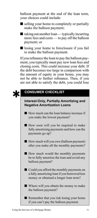 balloon payment at the end of the loan term,
your choices could include:
 selling your home to completely or partially
make the balloon payment;
 taking out another loan — typically incurring
more fees and costs — to pay off the balloon
payment; or
 losing your home to foreclosure if you fail
to make the balloon payment.
If you refinance the loan to pay the balloon payment, you typically must pay new loan fees and
closing costs. This could increase your debt. If
the debt becomes too large in comparison with
the amount of equity in your home, you may
not be able to further refinance. Then, if you
are not able to satisfy the debt, you could lose



CONSUMER CHECKLIST
Interest-Only, Partially Amortizing and
Negative Amortization Loans
 How much can the loan balance increase if
you make the lowest payment?
 How soon will you be required to make
fully amortizing payments and how can the
payments go up?
 How much will you owe (balloon payment)
after you make all the monthly payments?
 How much would the monthly payments
be to fully amortize the loan and avoid any
balloon payment?
 Could you afford the monthly payments on
a fully amortizing loan if you borrowed less
money or obtained a longer loan term?
 Where will you obtain the money to make
the balloon payment?
 Remember that you risk losing your home
if you can’t pay the balloon payment.

Using the Services of a Mortgage Broker

11

 