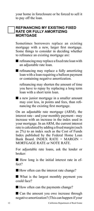 your home in foreclosure or be forced to sell it
to pay off the loan.
REFINANCING MY EXISTING FIXED
RATE OR FULLY AMORTIZING
MORTGAGE
Sometimes borrowers replace an existing
mortgage with a new, larger first mortgage.
Some things to consider in deciding whether
to refinance an existing mortgage are:
 refinancing may replace a fixed rate loan with
an adjustable rate loan.
 refinancing may replace a fully amortizing
loan with a loan requiring a balloon payment
or containing negative amortization.
refinancing may shorten the amount of time
you have to repay by replacing a long term
loan with a short term loan.
 a new junior mortgage in a smaller amount
may cost less, in points and fees, than refinancing the existing first mortgage.
On an adjustable rate mortgage (ARM), the
interest rate - and your monthly payment - may
increase with an increase in the index used in
your mortgage. In an ARM, the current interest
rate is calculated by adding a fixed margin (such
as 2%) to an index such as the Cost of Funds
Index published by the Federal Home Loan
Bank Board. INDEX RATE + MARGIN =
MORTGAGE RATE or NOTE RATE.
For adjustable rate loans, ask the lender or
broker:
 How long is the initial interest rate in effect?
 How often can the interest rate change?
 What is the largest monthly payment you
could face?
 How often can the payments change?
 Can the amount you owe increase through
negative amortization? (This can happen if your
12

California Department of Real Estate

 