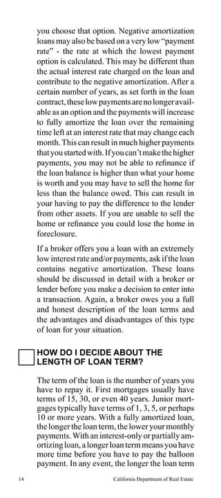 you choose that option. Negative amortization
loans may also be based on a very low “payment
rate” - the rate at which the lowest payment
option is calculated. This may be different than
the actual interest rate charged on the loan and
contribute to the negative amortization. After a
certain number of years, as set forth in the loan
contract, these low payments are no longer available as an option and the payments will increase
to fully amortize the loan over the remaining
time left at an interest rate that may change each
month. This can result in much higher payments
that you started with. If you can’t make the higher
payments, you may not be able to refinance if
the loan balance is higher than what your home
is worth and you may have to sell the home for
less than the balance owed. This can result in
your having to pay the difference to the lender
from other assets. If you are unable to sell the
home or refinance you could lose the home in
foreclosure.
If a broker offers you a loan with an extremely
low interest rate and/or payments, ask if the loan
contains negative amortization. These loans
should be discussed in detail with a broker or
lender before you make a decision to enter into
a transaction. Again, a broker owes you a full
and honest description of the loan terms and
the advantages and disadvantages of this type
of loan for your situation.
HOW DO I DECIDE ABOUT THE
LENGTH OF LOAN TERM?
The term of the loan is the number of years you
have to repay it. First mortgages usually have
terms of 15, 30, or even 40 years. Junior mortgages typically have terms of 1, 3, 5, or perhaps
10 or more years. With a fully amortized loan,
the longer the loan term, the lower your monthly
payments. With an interest-only or partially amortizing loan, a longer loan term means you have
more time before you have to pay the balloon
payment. In any event, the longer the loan term
14

California Department of Real Estate

 
