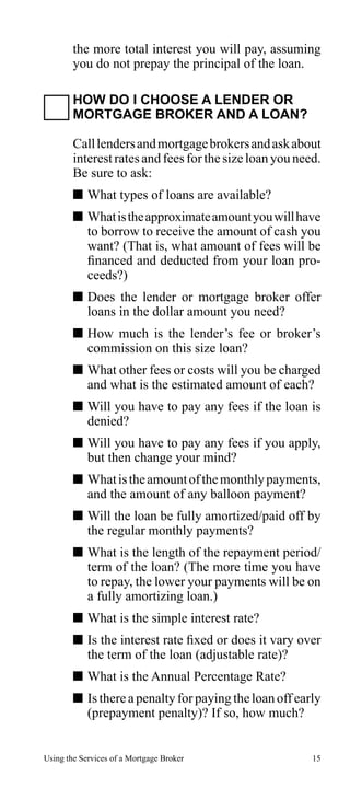 the more total interest you will pay, assuming
you do not prepay the principal of the loan.
HOW DO I CHOOSE A LENDER OR
MORTGAGE BROKER AND A LOAN?
Call lenders and mortgage brokers and ask about
interest rates and fees for the size loan you need.
Be sure to ask:
 What types of loans are available?
 What is the approximate amount you will have
to borrow to receive the amount of cash you
want? (That is, what amount of fees will be
financed and deducted from your loan proceeds?)
 Does the lender or mortgage broker offer
loans in the dollar amount you need?
 How much is the lender’s fee or broker’s
commission on this size loan?
 What other fees or costs will you be charged
and what is the estimated amount of each?
 Will you have to pay any fees if the loan is
denied?
 Will you have to pay any fees if you apply,
but then change your mind?
 What is the amount of the monthly payments,
and the amount of any balloon payment?
 Will the loan be fully amortized/paid off by
the regular monthly payments?
 What is the length of the repayment period/
term of the loan? (The more time you have
to repay, the lower your payments will be on
a fully amortizing loan.)
 What is the simple interest rate?
 Is the interest rate fixed or does it vary over
the term of the loan (adjustable rate)?
 What is the Annual Percentage Rate?
 Is there a penalty for paying the loan off early
(prepayment penalty)? If so, how much?
Using the Services of a Mortgage Broker

15

 