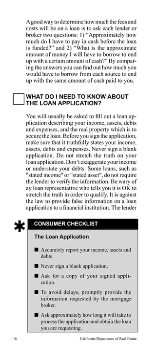 A good way to determine how much the fees and
costs will be on a loan is to ask each lender or
broker two questions: 1) “Approximately how
much do I have to pay in cash before the loan
is funded?” and 2) “What is the approximate
amount of money I will have to borrow to end
up with a certain amount of cash?” By comparing the answers you can find out how much you
would have to borrow from each source to end
up with the same amount of cash paid to you.
WHAT DO I NEED TO KNOW ABOUT
THE LOAN APPLICATION?
You will usually be asked to fill out a loan application describing your income, assets, debts
and expenses, and the real property which is to
secure the loan. Before you sign the application,
make sure that it truthfully states your income,
assets, debts and expenses. Never sign a blank
application. Do not stretch the truth on your
loan application. Don’t exaggerate your income
or understate your debts. Some loans, such as
"stated income" or "stated asset", do not require
the lender to verify the information. Be wary of
ay loan representative who tells you it is OK to
stretch the truth in order to qualify. It is against
the law to provide false information on a loan
application to a financial institution. The lender



CONSUMER CHECKLIST
The Loan Application
 Accurately report your income, assets and
debts.
 Never sign a blank application.
 Ask for a copy of your signed application.
 To avoid delays, promptly provide the
information requested by the mortgage
broker.
 Ask approximately how long it will take to
process the application and obtain the loan
you are requesting.

16

California Department of Real Estate

 