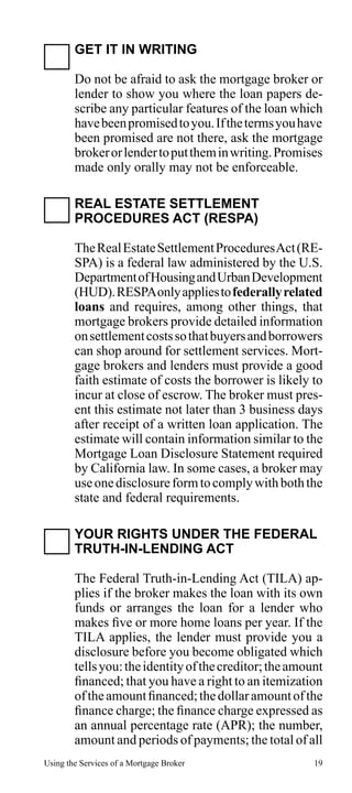 GET IT IN WRITING
Do not be afraid to ask the mortgage broker or
lender to show you where the loan papers describe any particular features of the loan which
have been promised to you. If the terms you have
been promised are not there, ask the mortgage
broker or lender to put them in writing. Promises
made only orally may not be enforceable.
REAL ESTATE SETTLEMENT
PROCEDURES ACT (RESPA)
The Real Estate Settlement Procedures Act (RESPA) is a federal law administered by the U.S.
Department of Housing and Urban Development
(HUD). RESPA only applies to federally related
loans and requires, among other things, that
mortgage brokers provide detailed information
on settlement costs so that buyers and borrowers
can shop around for settlement services. Mortgage brokers and lenders must provide a good
faith estimate of costs the borrower is likely to
incur at close of escrow. The broker must present this estimate not later than 3 business days
after receipt of a written loan application. The
estimate will contain information similar to the
Mortgage Loan Disclosure Statement required
by California law. In some cases, a broker may
use one disclosure form to comply with both the
state and federal requirements.
YOUR RIGHTS UNDER THE FEDERAL
TRUTH-IN-LENDING ACT
The Federal Truth-in-Lending Act (TILA) applies if the broker makes the loan with its own
funds or arranges the loan for a lender who
makes five or more home loans per year. If the
TILA applies, the lender must provide you a
disclosure before you become obligated which
tells you: the identity of the creditor; the amount
financed; that you have a right to an itemization
of the amount financed; the dollar amount of the
finance charge; the finance charge expressed as
an annual percentage rate (APR); the number,
amount and periods of payments; the total of all
Using the Services of a Mortgage Broker

19

 