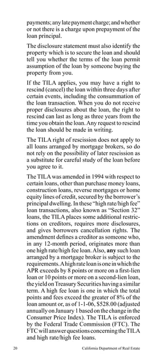 payments; any late payment charge; and whether
or not there is a charge upon prepayment of the
loan principal.
The disclosure statement must also identify the
property which is to secure the loan and should
tell you whether the terms of the loan permit
assumption of the loan by someone buying the
property from you.
If the TILA applies, you may have a right to
rescind (cancel) the loan within three days after
certain events, including the consummation of
the loan transaction. When you do not receive
proper disclosures about the loan, the right to
rescind can last as long as three years from the
time you obtain the loan. Any request to rescind
the loan should be made in writing.
The TILA right of rescission does not apply to
all loans arranged by mortgage brokers, so do
not rely on the possibility of later rescission as
a substitute for careful study of the loan before
you agree to it.
The TILA was amended in 1994 with respect to
certain loans, other than purchase money loans,
construction loans, reverse mortgages or home
equity lines of credit, secured by the borrower’s
principal dwelling. In these “high rate/high fee”
loan transactions, also known as “Section 32”
loans, the TILA places some additional restrictions on creditors, requires more disclosures,
and gives borrowers cancellation rights. The
amendment defines a creditor as someone who,
in any 12-month period, originates more than
one high rate/high fee loan. Also, any such loan
arranged by a mortgage broker is subject to the
requirements. A high rate loan is one in which the
APR exceeds by 8 points or more on a first-lien
loan or 10 points or more on a second-lien loan,
the yield on Treasury Securities having a similar
term. A high fee loan is one in which the total
points and fees exceed the greater of 8% of the
loan amount or, as of 1-1-06, $528.00 (adjusted
annually on January 1 based on the change in the
Consumer Price Index). The TILA is enforced
by the Federal Trade Commission (FTC). The
FTC will answer questions concerning the TILA
and high rate/high fee loans.
20

California Department of Real Estate

 