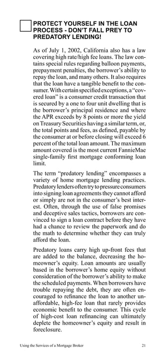 PROTECT YOURSELF IN THE LOAN
PROCESS - DON’T FALL PREY TO
PREDATORY LENDING!
As of July 1, 2002, California also has a law
covering high rate/high fee loans. The law contains special rules regarding balloon payments,
prepayment penalties, the borrower’s ability to
repay the loan, and many others. It also requires
that the loan have a tangible benefit to the consumer. With certain specified exceptions, a “covered loan” is a consumer credit transaction that
is secured by a one to four unit dwelling that is
the borrower’s principal residence and where
the APR exceeds by 8 points or more the yield
on Treasury Securities having a similar term, or,
the total points and fees, as defined, payable by
the consumer at or before closing will exceed 6
percent of the total loan amount. The maximum
amount covered is the most current FannieMae
single-family first mortgage conforming loan
limit.
The term “predatory lending” encompasses a
variety of home mortgage lending practices.
Predatory lenders often try to pressure consumers
into signing loan agreements they cannot afford
or simply are not in the consumer’s best interest. Often, through the use of false promises
and deceptive sales tactics, borrowers are convinced to sign a loan contract before they have
had a chance to review the paperwork and do
the math to determine whether they can truly
afford the loan.
Predatory loans carry high up-front fees that
are added to the balance, decreasing the homeowner’s equity. Loan amounts are usually
based in the borrower’s home equity without
consideration of the borrower’s ability to make
the scheduled payments. When borrowers have
trouble repaying the debt, they are often encouraged to refinance the loan to another unaffordable, high-fee loan that rarely provides
economic benefit to the consumer. This cycle
of high-cost loan refinancing can ultimately
deplete the homeowner’s equity and result in
foreclosure.
Using the Services of a Mortgage Broker

21

 