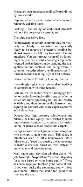 Predatory loan practices specifically prohibited
by law include:
Flipping - the frequent making of new loans to
refinance existing loans,
Packing - the selling of additional products
without the borrower’s consent, and
Charging excessive fees.
Homeowners in certain communities, particularly the elderly or minorities, are especially
likely to be targets of predatory lending but
almost anyone can fall prey to abusive lending
practices. You can protect yourself by knowing what you can afford; choosing a reputable,
licensed broker/lender; understanding the loan
application and contract; and being aware of
commonly-used predatory lending practices. Informed decision-making is your best defense.
Beware of these Predatory Lending Tactics
Exceedingly high interest rates and inflated fees
in comparison with other lenders.
Bait and switch tactics where a mortgage broker or lender knowingly offers one set of terms
which are more appealing but are not readily
available and then pressures the borrower into
signing the contract with more expensive terms
and hidden fees.
Door-to-door high pressure salespersons and
pitches for home equity loans related to home
improvement contracts or contracts for installation for items such as drapes and carpets.
Salespersons with backgrounds similar to yours
who attempt to gain your trust. This tactic is
oftentimes used to lull a homeowner into a
false sense of security, causing the homeowner
to make a decision based on trust instead of
knowledge and understanding.
Mail, radio and television ads that claim “No
job! No credit! No problem! You can still qualify
for a loan based on your home equity.” These
ads encourage you to place your home at risk.
If you can’t make the payments, you will lose
your home! Offers that sound too good to be
true, usually are.
22

California Department of Real Estate

 