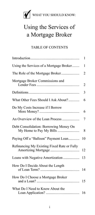 WHAT YOU SHOULD KNOW:

Using the Services of
a Mortgage Broker
TABLE OF CONTENTS
Introduction......................................................

1

Using the Services of a Mortgage Broker........

1

The Role of the Mortgage Broker....................

2

Mortgage Broker Commissions and
Lender Fees ...............................................

2

Definitions........................................................

3

What Other Fees Should I Ask About? ............

6

Do My Costs Increase if I Borrow
More Money? ............................................

6

An Overview of the Loan Process ...................

7

Debt Consolidation: Borrowing Money On
My Home to Pay My Bills ........................

8

Paying Off a “Balloon” Payment Loan............ 10
Refinancing My Existing Fixed Rate or Fully
Amortizing Mortgage ................................ 12
Loans with Negative Amortization .................. 13
How Do I Decide About the Length
of Loan Term? ........................................... 14
How Do I Choose a Mortgage Broker
and a Loan? ............................................... 15
What Do I Need to Know About the
Loan Application? ..................................... 16

i

 