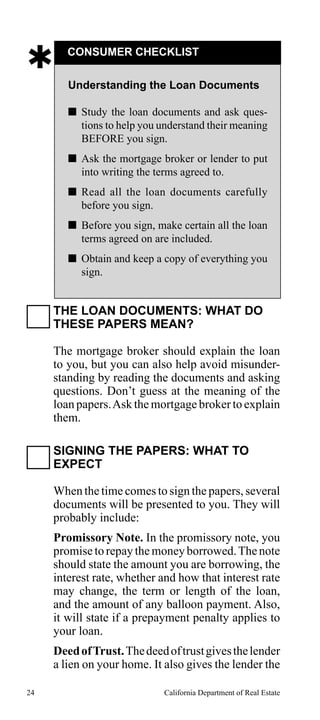 

CONSUMER CHECKLIST
Understanding the Loan Documents
 Study the loan documents and ask questions to help you understand their meaning
BEFORE you sign.
 Ask the mortgage broker or lender to put
into writing the terms agreed to.
 Read all the loan documents carefully
before you sign.
 Before you sign, make certain all the loan
terms agreed on are included.
 Obtain and keep a copy of everything you
sign.

THE LOAN DOCUMENTS: WHAT DO
THESE PAPERS MEAN?
The mortgage broker should explain the loan
to you, but you can also help avoid misunderstanding by reading the documents and asking
questions. Don’t guess at the meaning of the
loan papers. Ask the mortgage broker to explain
them.
SIGNING THE PAPERS: WHAT TO
EXPECT
When the time comes to sign the papers, several
documents will be presented to you. They will
probably include:
Promissory Note. In the promissory note, you
promise to repay the money borrowed. The note
should state the amount you are borrowing, the
interest rate, whether and how that interest rate
may change, the term or length of the loan,
and the amount of any balloon payment. Also,
it will state if a prepayment penalty applies to
your loan.
Deed of Trust. The deed of trust gives the lender
a lien on your home. It also gives the lender the
24

California Department of Real Estate

 