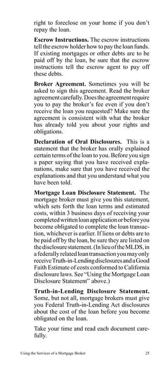 right to foreclose on your home if you don’t
repay the loan.
Escrow Instructions. The escrow instructions
tell the escrow holder how to pay the loan funds.
If existing mortgages or other debts are to be
paid off by the loan, be sure that the escrow
instructions tell the escrow agent to pay off
these debts.
Broker Agreement. Sometimes you will be
asked to sign this agreement. Read the broker
agreement carefully. Does the agreement require
you to pay the broker’s fee even if you don’t
receive the loan you requested? Make sure the
agreement is consistent with what the broker
has already told you about your rights and
obligations.
Declaration of Oral Disclosures. This is a
statement that the broker has orally explained
certain terms of the loan to you. Before you sign
a paper saying that you have received explanations, make sure that you have received the
explanations and that you understand what you
have been told.
Mortgage Loan Disclosure Statement. The
mortgage broker must give you this statement,
which sets forth the loan terms and estimated
costs, within 3 business days of receiving your
completed written loan application or before you
become obligated to complete the loan transaction, whichever is earlier. If liens or debts are to
be paid off by the loan, be sure they are listed on
the disclosure statement. (In lieu of the MLDS, in
a federally related loan transaction you may only
receive Truth-in-Lending disclosures and a Good
Faith Estimate of costs conformed to California
disclosure laws. See “Using the Mortgage Loan
Disclosure Statement” above.)
Truth-in-Lending Disclosure Statement.
Some, but not all, mortgage brokers must give
you Federal Truth-in-Lending Act disclosures
about the cost of the loan before you become
obligated on the loan.
Take your time and read each document carefully.
Using the Services of a Mortgage Broker

25

 