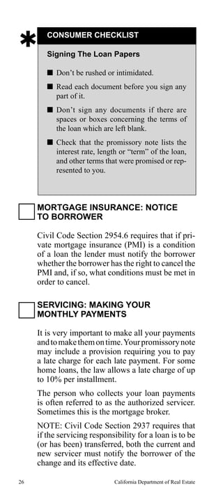 

CONSUMER CHECKLIST
Signing The Loan Papers
 Don’t be rushed or intimidated.
 Read each document before you sign any
part of it.
 Don’t sign any documents if there are
spaces or boxes concerning the terms of
the loan which are left blank.
 Check that the promissory note lists the
interest rate, length or “term” of the loan,
and other terms that were promised or represented to you.

MORTGAGE INSURANCE: NOTICE
TO BORROWER
Civil Code Section 2954.6 requires that if private mortgage insurance (PMI) is a condition
of a loan the lender must notify the borrower
whether the borrower has the right to cancel the
PMI and, if so, what conditions must be met in
order to cancel.
SERVICING: MAKING YOUR
MONTHLY PAYMENTS
It is very important to make all your payments
and to make them on time. Your promissory note
may include a provision requiring you to pay
a late charge for each late payment. For some
home loans, the law allows a late charge of up
to 10% per installment.
The person who collects your loan payments
is often referred to as the authorized servicer.
Sometimes this is the mortgage broker.
NOTE: Civil Code Section 2937 requires that
if the servicing responsibility for a loan is to be
(or has been) transferred, both the current and
new servicer must notify the borrower of the
change and its effective date.
26

California Department of Real Estate

 