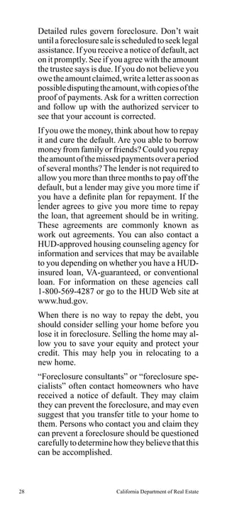 Detailed rules govern foreclosure. Don’t wait
until a foreclosure sale is scheduled to seek legal
assistance. If you receive a notice of default, act
on it promptly. See if you agree with the amount
the trustee says is due. If you do not believe you
owe the amount claimed, write a letter as soon as
possible disputing the amount, with copies of the
proof of payments. Ask for a written correction
and follow up with the authorized servicer to
see that your account is corrected.
If you owe the money, think about how to repay
it and cure the default. Are you able to borrow
money from family or friends? Could you repay
the amount of the missed payments over a period
of several months? The lender is not required to
allow you more than three months to pay off the
default, but a lender may give you more time if
you have a definite plan for repayment. If the
lender agrees to give you more time to repay
the loan, that agreement should be in writing.
These agreements are commonly known as
work out agreements. You can also contact a
HUD-approved housing counseling agency for
information and services that may be available
to you depending on whether you have a HUDinsured loan, VA-guaranteed, or conventional
loan. For information on these agencies call
1-800-569-4287 or go to the HUD Web site at
www.hud.gov.
When there is no way to repay the debt, you
should consider selling your home before you
lose it in foreclosure. Selling the home may allow you to save your equity and protect your
credit. This may help you in relocating to a
new home.
“Foreclosure consultants” or “foreclosure specialists” often contact homeowners who have
received a notice of default. They may claim
they can prevent the foreclosure, and may even
suggest that you transfer title to your home to
them. Persons who contact you and claim they
can prevent a foreclosure should be questioned
carefully to determine how they believe that this
can be accomplished.

28

California Department of Real Estate

 