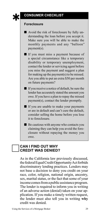 

CONSUMER CHECKLIST
Foreclosure
 Avoid the risk of foreclosure by fully understanding the loan before you accept it.
Make sure you will be able to make the
monthly payments and any “balloon”
payment(s).
 If you must miss a payment because of
a special circumstance like a temporary
disability or temporary unemployment,
contact the lender or servicing agent before
you miss the payment and suggest a plan
for making up the payment(s) to be missed.
Are you able to put an extra $50 per month
on future payments?
 If you receive a notice of default, be sure the
lender has accurately stated the amount you
owe. If you have a plan to repay the missed
payment(s), contact the lender promptly.
 If you are unable to make your payments
or are in default and can’t cure the default,
consider selling the home before you lose
it to foreclosure.
 Be cautious with anyone who contacts you
claiming they can help you avoid the foreclosure without repaying the money you
owe.

CAN I FIND OUT WHY
CREDIT WAS DENIED?
As in the California law previously discussed,
the federal Equal Credit Opportunity Act forbids
discriminatory lending practices. Lenders may
not base a decision to deny you credit on your
race, color, religion, national origin, ancestry,
sex, marital status, or the fact that some of your
income comes from a public assistance program.
The lender is required to inform you in writing
of an adverse action (denial) taken on your application. If you make a timely written request,
the lender must also tell you in writing why
credit was denied.
Using the Services of a Mortgage Broker

29

 