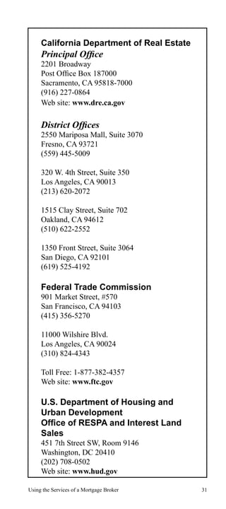 California Department of Real Estate

Principal Office

2201 Broadway
Post Office Box 187000
Sacramento, CA 95818-7000
(916) 227-0864
Web site: www.dre.ca.gov

District Offices

2550 Mariposa Mall, Suite 3070
Fresno, CA 93721
(559) 445-5009
320 W. 4th Street, Suite 350
Los Angeles, CA 90013
(213) 620-2072
1515 Clay Street, Suite 702
Oakland, CA 94612
(510) 622-2552
1350 Front Street, Suite 3064
San Diego, CA 92101
(619) 525-4192

Federal Trade Commission
901 Market Street, #570
San Francisco, CA 94103
(415) 356-5270
11000 Wilshire Blvd.
Los Angeles, CA 90024
(310) 824-4343
Toll Free: 1-877-382-4357
Web site: www.ftc.gov

U.S. Department of Housing and
Urban Development
Office of RESPA and Interest Land
Sales
451 7th Street SW, Room 9146
Washington, DC 20410
(202) 708-0502
Web site: www.hud.gov
Using the Services of a Mortgage Broker

31

 