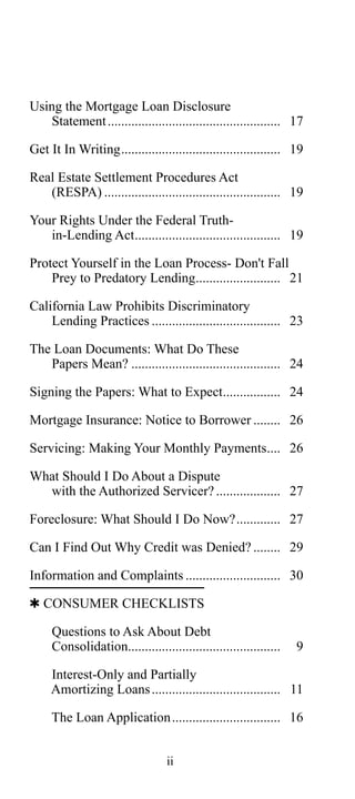 Using the Mortgage Loan Disclosure
Statement ................................................... 17
Get It In Writing............................................... 19
Real Estate Settlement Procedures Act
(RESPA) .................................................... 19
Your Rights Under the Federal Truthin-Lending Act........................................... 19
Protect Yourself in the Loan Process- Don't Fall
Prey to Predatory Lending......................... 21
California Law Prohibits Discriminatory
Lending Practices ...................................... 23
The Loan Documents: What Do These
Papers Mean? ............................................ 24
Signing the Papers: What to Expect................. 24
Mortgage Insurance: Notice to Borrower ........ 26
Servicing: Making Your Monthly Payments.... 26
What Should I Do About a Dispute
with the Authorized Servicer? ................... 27
Foreclosure: What Should I Do Now?............. 27
Can I Find Out Why Credit was Denied? ........ 29
Information and Complaints ............................ 30
 CONSUMER CHECKLISTS
Questions to Ask About Debt
Consolidation.............................................

9

Interest-Only and Partially
Amortizing Loans ...................................... 11
The Loan Application ................................ 16
ii

 