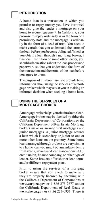 INTRODUCTION
A home loan is a transaction in which you
promise to repay money you have borrowed
and also give the lender a mortgage on your
home to secure repayment. In California, your
promise to repay ordinarily is in the form of a
promissory note and the mortgage is ordinarily in the form of a deed of trust. You need to
make certain that you understand the terms of
the loan before you become obligated. Whether
you obtain a loan through a mortgage broker, a
financial institution or some other lender, you
should ask questions about the loan process and
paperwork so that you understand the form of
the transaction and the terms of the loan before
you agree to them.
The purpose of this brochure is to provide basic
information about using the services of a mortgage broker which may assist you in making an
informed decision when seeking a home loan.
USING THE SERVICES OF A
MORTGAGE BROKER
A mortgage broker helps you obtain a home loan.
A mortgage broker may be licensed by either the
California Department of Corporations or the
California Department of Real Estate. Mortgage
brokers make or arrange first mortgages and
junior mortgages. A junior mortgage secures
a loan which is secondary or junior to one or
more other loans on the property. Some home
loans arranged through brokers are very similar
to a home loan you might obtain independently
from a bank, savings and loan association (S&L),
credit union, finance company, or other type of
lender. Some brokers offer shorter loan terms
and/or different repayment plans.
Prior to using the services of a mortgage
broker ensure that you check to make sure
they are properly licensed by checking with
the California Department of Corporations at
www.corp.ca.gov or 1-866-275-2677 and/or
the California Department of Real Estate at
www.dre.ca.gov or (916) 227-0931. There is
Using the Services of a Mortgage Broker

1

 
