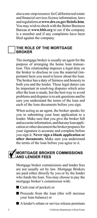 also a one-stop resource for California real estate
and financial services license information, laws
and regulations at www.dre.ca.gov/licinfo.htm.
You may wish to check with the Better Business
Bureau at www.bbb.org to see if the company
is a member and if any complaints have been
filed against the company.
THE ROLE OF THE MORTGAGE
BROKER
The mortgage broker is usually an agent for the
purpose of arranging the home loan transaction. This relationship imposes a legal duty on
the broker to disclose to you the material (important) facts you need to know about the loan.
The broker has a duty of fairness and honesty to
both you and the lender. These legal duties can
be important in resolving disputes which arise
after the loan is made, but the best way to avoid
problems and disputes is to ask questions and be
sure you understand the terms of the loan and
each of the loan documents before you sign.
When acting as an agent, the broker speaks for
you in submitting your loan application to a
lender. Make sure that you give the broker full
and accurate information, and that any loan application or other document the broker prepares for
your signature is accurate and complete before
you sign it. Never sign a blank application or
other documents. Make sure you understand
the terms of the loan before you agree to it.
MORTGAGE BROKER COMMISSIONS
AND LENDER FEES
Mortgage broker commissions and lender fees
are not usually set by law. Mortgage Brokers
are paid either directly by you or by the lender
who funds the loan. You may choose to pay the
mortgage broker’s commission with:
 Cash (out of pocket) or
 Proceeds from the loan (this will increase
your loan balance) or
 A lender's rebate or service release premium
2

California Department of Real Estate

 