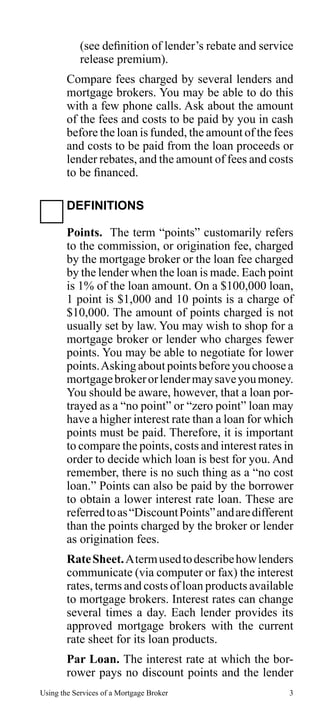 (see definition of lender’s rebate and service
release premium).
Compare fees charged by several lenders and
mortgage brokers. You may be able to do this
with a few phone calls. Ask about the amount
of the fees and costs to be paid by you in cash
before the loan is funded, the amount of the fees
and costs to be paid from the loan proceeds or
lender rebates, and the amount of fees and costs
to be financed.
DEFINITIONS
Points. The term “points” customarily refers
to the commission, or origination fee, charged
by the mortgage broker or the loan fee charged
by the lender when the loan is made. Each point
is 1% of the loan amount. On a $100,000 loan,
1 point is $1,000 and 10 points is a charge of
$10,000. The amount of points charged is not
usually set by law. You may wish to shop for a
mortgage broker or lender who charges fewer
points. You may be able to negotiate for lower
points. Asking about points before you choose a
mortgage broker or lender may save you money.
You should be aware, however, that a loan portrayed as a “no point” or “zero point” loan may
have a higher interest rate than a loan for which
points must be paid. Therefore, it is important
to compare the points, costs and interest rates in
order to decide which loan is best for you. And
remember, there is no such thing as a “no cost
loan.” Points can also be paid by the borrower
to obtain a lower interest rate loan. These are
referred to as “Discount Points” and are different
than the points charged by the broker or lender
as origination fees.
Rate Sheet. A term used to describe how lenders
communicate (via computer or fax) the interest
rates, terms and costs of loan products available
to mortgage brokers. Interest rates can change
several times a day. Each lender provides its
approved mortgage brokers with the current
rate sheet for its loan products.
Par Loan. The interest rate at which the borrower pays no discount points and the lender
Using the Services of a Mortgage Broker

3

 