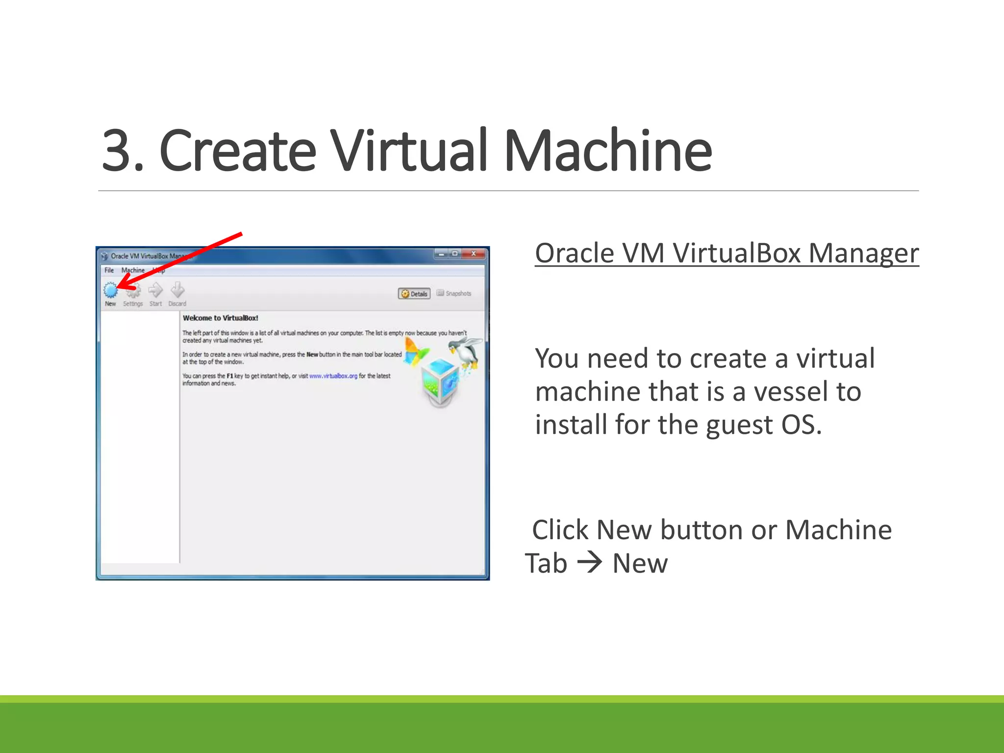 3. Create Virtual Machine
Oracle VM VirtualBox Manager
You need to create a virtual
machine that is a vessel to
install for the guest OS.
Click New button or Machine
Tab  New
 