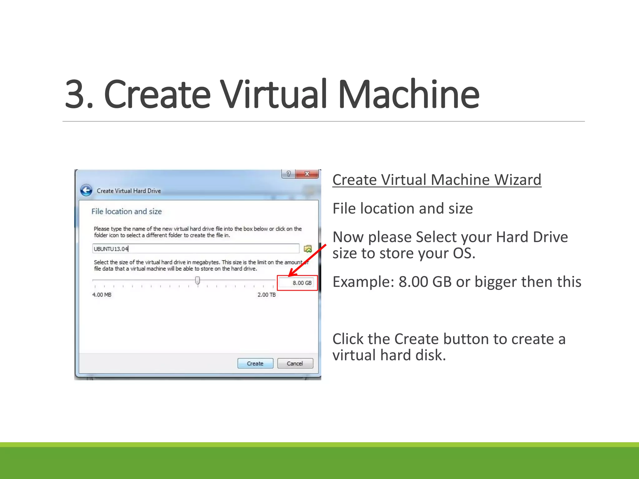 3. Create Virtual Machine
Create Virtual Machine Wizard
File location and size
Now please Select your Hard Drive
size to store your OS.
Example: 8.00 GB or bigger then this
Click the Create button to create a
virtual hard disk.
 
