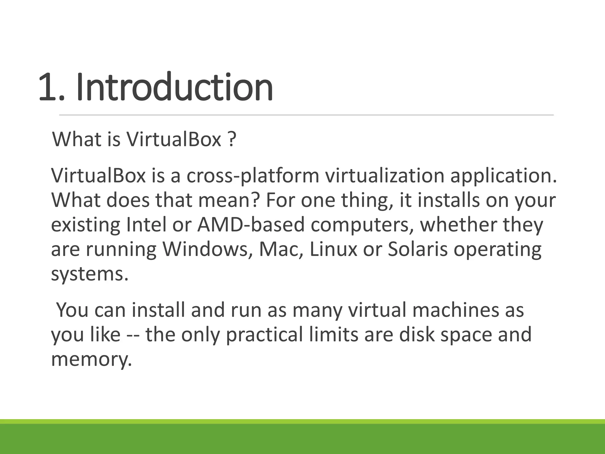 1. Introduction
What is VirtualBox ?
VirtualBox is a cross-platform virtualization application.
What does that mean? For one thing, it installs on your
existing Intel or AMD-based computers, whether they
are running Windows, Mac, Linux or Solaris operating
systems.
You can install and run as many virtual machines as
you like -- the only practical limits are disk space and
memory.
 