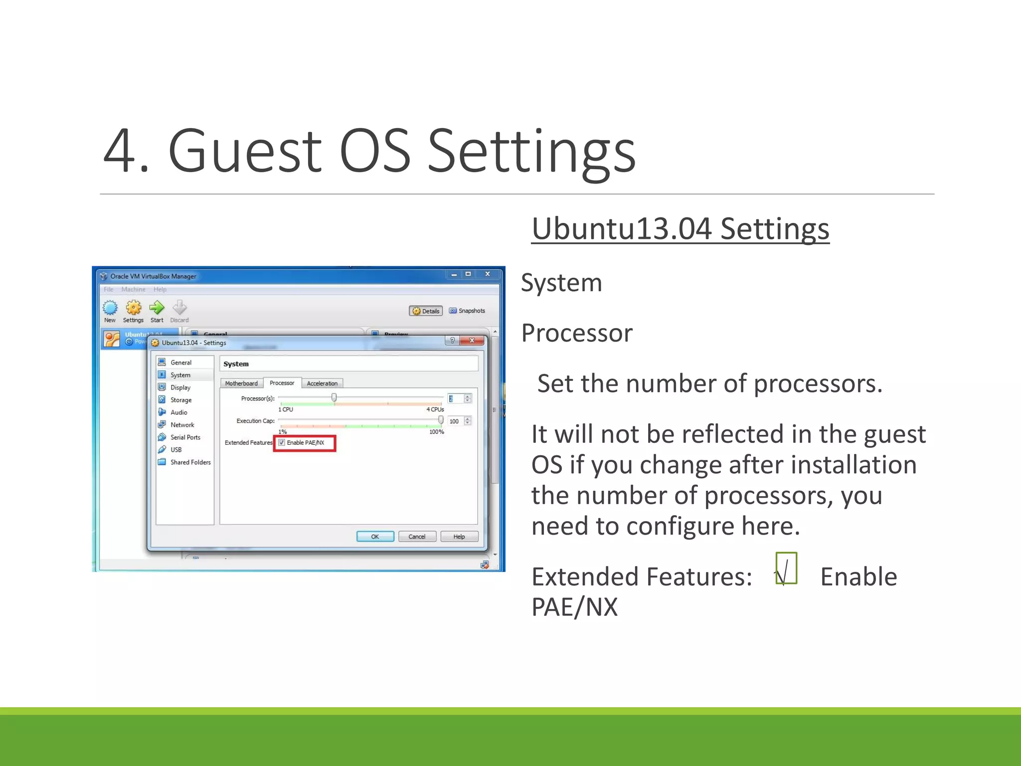 4. Guest OS Settings
Ubuntu13.04 Settings
System
Processor
Set the number of processors.
It will not be reflected in the guest
OS if you change after installation
the number of processors, you
need to configure here.
Extended Features: √ Enable
PAE/NX
 