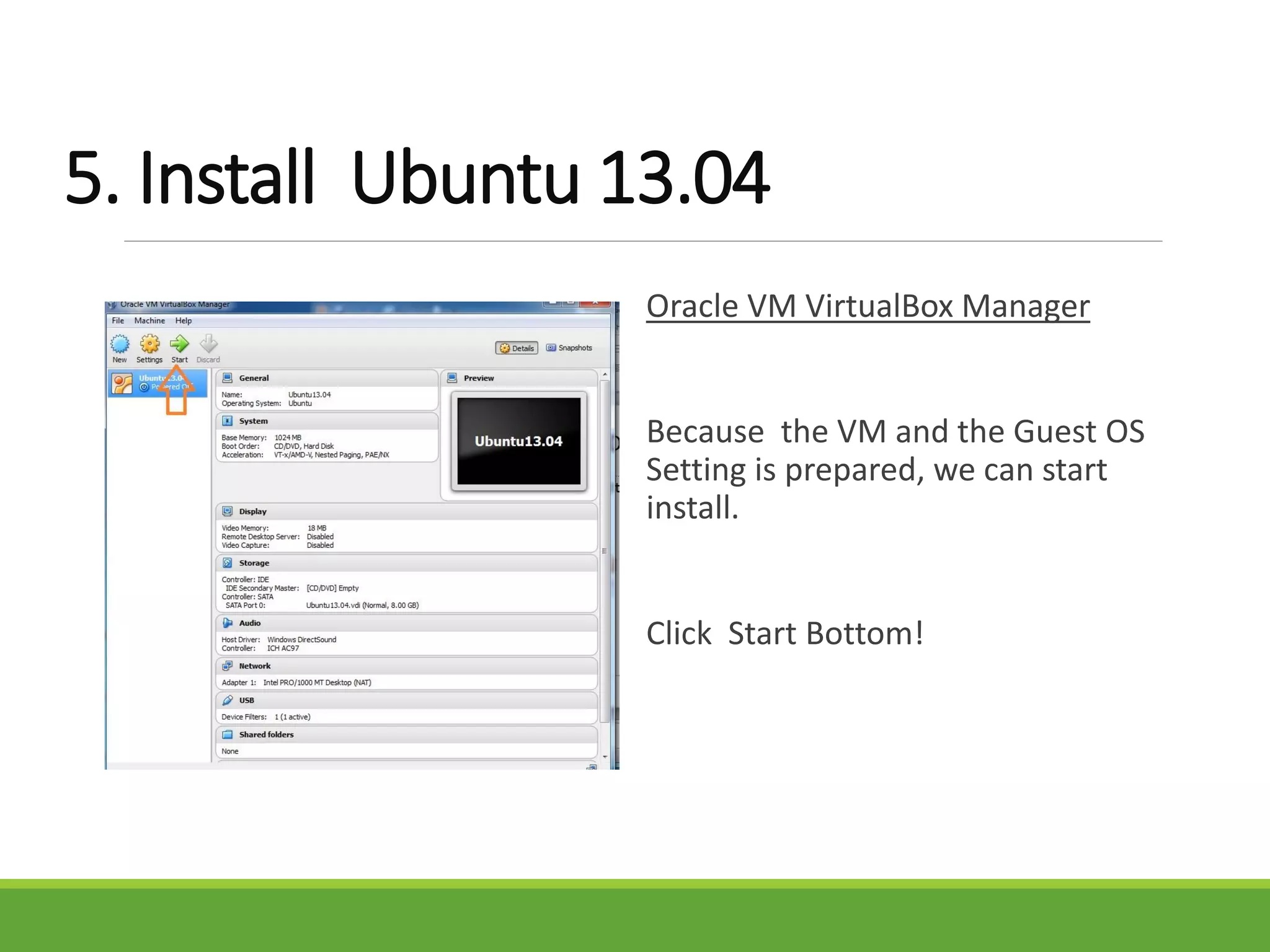 5. Install Ubuntu 13.04
Oracle VM VirtualBox Manager
Because the VM and the Guest OS
Setting is prepared, we can start
install.
Click Start Bottom!
 