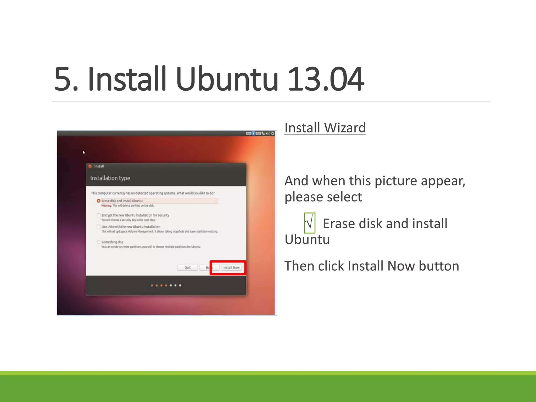 5. Install Ubuntu 13.04
Install Wizard
And when this picture appear,
please select
√ Erase disk and install
Ubuntu
Then click Install Now button
 
