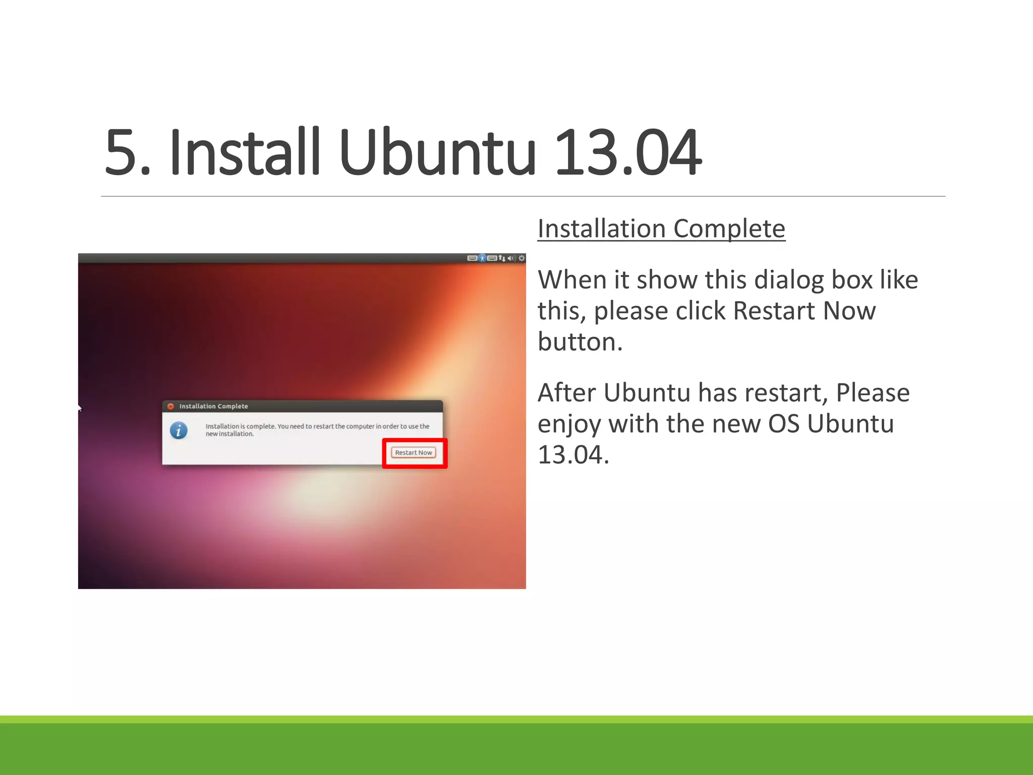 5. Install Ubuntu 13.04
Installation Complete
When it show this dialog box like
this, please click Restart Now
button.
After Ubuntu has restart, Please
enjoy with the new OS Ubuntu
13.04.
 