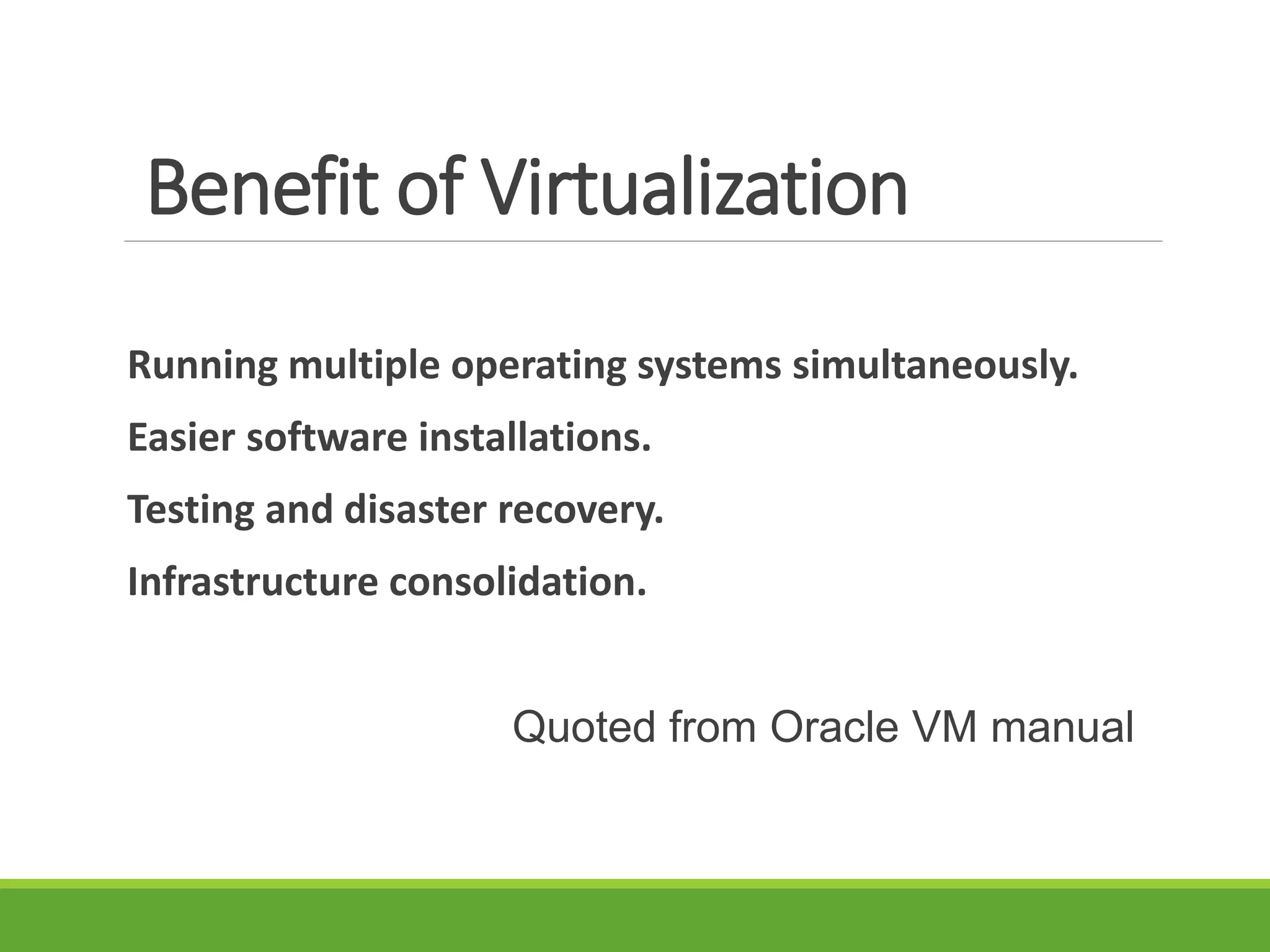 Benefit of Virtualization
Running multiple operating systems simultaneously.
Easier software installations.
Testing and disaster recovery.
Infrastructure consolidation.
Quoted from Oracle VM manual
 