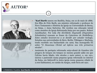 3
“Karl Barth nasceu em Basiléia, Suíça, em 10 de maio de 1886.
Era filho de Fritz Barth, um ministro reformado e professor de
Novo Testamento e História da Igreja na Universidade de Berna,
na Suíça, e Anna Sartorius. Ele recebeu sua educação inicial
como membro da Igreja Reformada Suíça por seu pastor, Robert
Aeschbacher. Por toda Die Kirchliche Dogmatik [Dogmática
Eclesiástica] ressoam as frases do Catecismo de Heidelberg.
Estes estudos levaram-no a se decidir por estudar teologia.
Estudou nas universidades de Bern, Berlin, Tübingen e Marburg,
tendo recebido seu bacharelado em 1909. Sua monografia foi
sobre “O Descensus Christi ad inferos nos três primeiros
séculos“.
 Assistente da paróquia reformada suíço-alemã de Genebra (ele
pregava de tempos em tempos no mesmo grande salão em que
Calvino havia falado, três séculos e meio antes), e, em 1911,
iniciou o pastorado numa pequena igreja reformada no interior
da Suíça, em Safenwill (a única igreja numa pequena cidade de
2.000 habitantes), no cantão da Aargau, onde ficou até 1921.


1-FERREIRA, Franklim. Karl Barth: uma introdução á sua carreira e aos principais temas de sua teologia.

 