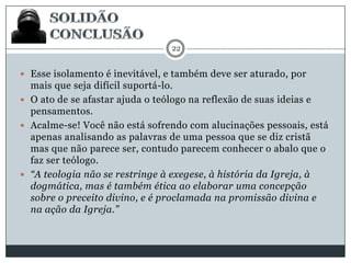 22

 Esse isolamento é inevitável, e também deve ser aturado, por

mais que seja difícil suportá-lo.
 O ato de se afastar ajuda o teólogo na reflexão de suas ideias e
pensamentos.
 Acalme-se! Você não está sofrendo com alucinações pessoais, está
apenas analisando as palavras de uma pessoa que se diz cristã
mas que não parece ser, contudo parecem conhecer o abalo que o
faz ser teólogo.
 “A teologia não se restringe à exegese, à história da Igreja, à
dogmática, mas é também ética ao elaborar uma concepção
sobre o preceito divino, e é proclamada na promissão divina e
na ação da Igreja.”

 