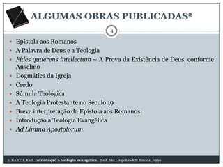 4

 Epístola aos Romanos
 A Palavra de Deus e a Teologia
 Fides quaerens intellectum – A Prova da Existência de Deus, conforme









Anselmo
Dogmática da Igreja
Credo
Súmula Teológica
A Teologia Protestante no Século 19
Breve interpretação da Epístola aos Romanos
Introdução a Teologia Evangélica
Ad Limina Apostolorum

2. BARTH, Karl. Introdução a teologia evangélica. 7.ed. São Leopoldo-RS: Sinodal, 1996

 