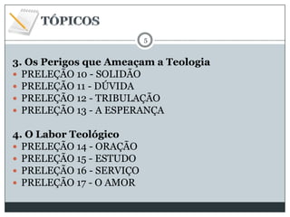 5

3. Os Perigos que Ameaçam a Teologia
 PRELEÇÃO 10 - SOLIDÃO
 PRELEÇÃO 11 - DÚVIDA
 PRELEÇÃO 12 - TRIBULAÇÃO
 PRELEÇÃO 13 - A ESPERANÇA
4. O Labor Teológico
 PRELEÇÃO 14 - ORAÇÃO
 PRELEÇÃO 15 - ESTUDO
 PRELEÇÃO 16 - SERVIÇO
 PRELEÇÃO 17 - O AMOR

 
