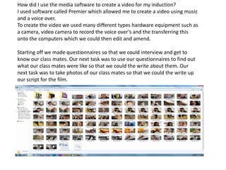 How did I use the media software to create a video for my induction?
I used software called Premier which allowed me to create a video using music
and a voice over.
To create the video we used many different types hardware equipment such as
a camera, video camera to record the voice over’s and the transferring this
onto the computers which we could then edit and amend.

Starting off we made questionnaires so that we could interview and get to
know our class mates. Our next task was to use our questionnaires to find out
what our class mates were like so that we could the write about them. Our
next task was to take photos of our class mates so that we could the write up
our script for the film.
 