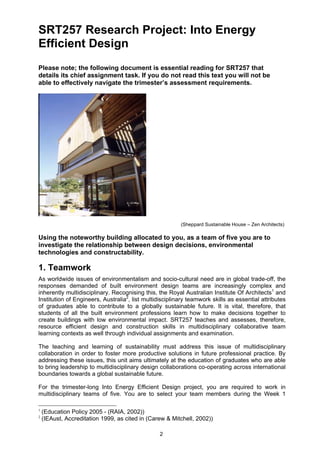 2
SRT257 Research Project: Into Energy
Efficient Design
Please note; the following document is essential reading for SRT257 that
details its chief assignment task. If you do not read this text you will not be
able to effectively navigate the trimester’s assessment requirements.
(Sheppard Sustainable House – Zen Architects)
Using the noteworthy building allocated to you, as a team of five you are to
investigate the relationship between design decisions, environmental
technologies and constructability.
1. Teamwork
As worldwide issues of environmentalism and socio-cultural need are in global trade-off, the
responses demanded of built environment design teams are increasingly complex and
inherently multidisciplinary. Recognising this, the Royal Australian Institute Of Architects1
and
Institution of Engineers, Australia2
, list multidisciplinary teamwork skills as essential attributes
of graduates able to contribute to a globally sustainable future. It is vital, therefore, that
students of all the built environment professions learn how to make decisions together to
create buildings with low environmental impact. SRT257 teaches and assesses, therefore,
resource efficient design and construction skills in multidisciplinary collaborative team
learning contexts as well through individual assignments and examination.
The teaching and learning of sustainability must address this issue of multidisciplinary
collaboration in order to foster more productive solutions in future professional practice. By
addressing these issues, this unit aims ultimately at the education of graduates who are able
to bring leadership to multidisciplinary design collaborations co-operating across international
boundaries towards a global sustainable future.
For the trimester-long Into Energy Efficient Design project, you are required to work in
multidisciplinary teams of five. You are to select your team members during the Week 1
1
(Education Policy 2005 - (RAIA, 2002))
2
(IEAust, Accreditation 1999, as cited in (Carew & Mitchell, 2002))
 
