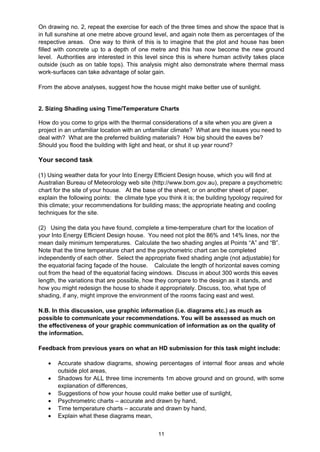 11
On drawing no. 2, repeat the exercise for each of the three times and show the space that is
in full sunshine at one metre above ground level, and again note them as percentages of the
respective areas. One way to think of this is to imagine that the plot and house has been
filled with concrete up to a depth of one metre and this has now become the new ground
level. Authorities are interested in this level since this is where human activity takes place
outside (such as on table tops). This analysis might also demonstrate where thermal mass
work-surfaces can take advantage of solar gain.
From the above analyses, suggest how the house might make better use of sunlight.
2. Sizing Shading using Time/Temperature Charts
How do you come to grips with the thermal considerations of a site when you are given a
project in an unfamiliar location with an unfamiliar climate? What are the issues you need to
deal with? What are the preferred building materials? How big should the eaves be?
Should you flood the building with light and heat, or shut it up year round?
Your second task
(1) Using weather data for your Into Energy Efficient Design house, which you will find at
Australian Bureau of Meteorology web site (http://www.bom.gov.au), prepare a psychometric
chart for the site of your house. At the base of the sheet, or on another sheet of paper,
explain the following points: the climate type you think it is; the building typology required for
this climate; your recommendations for building mass; the appropriate heating and cooling
techniques for the site.
(2) Using the data you have found, complete a time-temperature chart for the location of
your Into Energy Efficient Design house. You need not plot the 86% and 14% lines, nor the
mean daily minimum temperatures. Calculate the two shading angles at Points “A” and “B”.
Note that the time temperature chart and the psychometric chart can be completed
independently of each other. Select the appropriate fixed shading angle (not adjustable) for
the equatorial facing façade of the house. Calculate the length of horizontal eaves coming
out from the head of the equatorial facing windows. Discuss in about 300 words this eaves
length, the variations that are possible, how they compare to the design as it stands, and
how you might redesign the house to shade it appropriately. Discuss, too, what type of
shading, if any, might improve the environment of the rooms facing east and west.
N.B. In this discussion, use graphic information (i.e. diagrams etc.) as much as
possible to communicate your recommendations. You will be assessed as much on
the effectiveness of your graphic communication of information as on the quality of
the information.
Feedback from previous years on what an HD submission for this task might include:
• Accurate shadow diagrams, showing percentages of internal floor areas and whole
outside plot areas,
• Shadows for ALL three time increments 1m above ground and on ground, with some
explanation of differences,
• Suggestions of how your house could make better use of sunlight,
• Psychrometric charts – accurate and drawn by hand,
• Time temperature charts – accurate and drawn by hand,
• Explain what these diagrams mean,
 