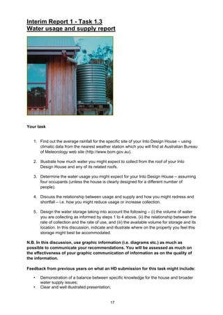 17
Interim Report 1 - Task 1.3
Water usage and supply report
Your task
1. Find out the average rainfall for the specific site of your Into Design House – using
climatic data from the nearest weather station which you will find at Australian Bureau
of Meteorology web site (http://www.bom.gov.au).
2. Illustrate how much water you might expect to collect from the roof of your Into
Design House and any of its related roofs.
3. Determine the water usage you might expect for your Into Design House – assuming
four occupants (unless the house is clearly designed for a different number of
people).
4. Discuss the relationship between usage and supply and how you might redress and
shortfall – i.e. how you might reduce usage or increase collection.
5. Design the water storage taking into account the following – (i) the volume of water
you are collecting as informed by steps 1 to 4 above, (ii) the relationship between the
rate of collection and the rate of use, and (iii) the available volume for storage and its
location. In this discussion, indicate and illustrate where on the property you feel this
storage might best be accommodated.
N.B. In this discussion, use graphic information (i.e. diagrams etc.) as much as
possible to communicate your recommendations. You will be assessed as much on
the effectiveness of your graphic communication of information as on the quality of
the information.
Feedback from previous years on what an HD submission for this task might include:
• Demonstration of a balance between specific knowledge for the house and broader
water supply issues;
• Clear and well illustrated presentation;
 