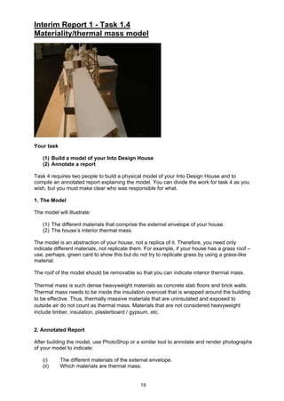 19
Interim Report 1 - Task 1.4
Materiality/thermal mass model
Your task
(1) Build a model of your Into Design House
(2) Annotate a report
Task 4 requires two people to build a physical model of your Into Design House and to
compile an annotated report explaining the model. You can divide the work for task 4 as you
wish, but you must make clear who was responsible for what.
1. The Model
The model will illustrate:
(1) The different materials that comprise the external envelope of your house.
(2) The house’s interior thermal mass.
The model is an abstraction of your house, not a replica of it. Therefore, you need only
indicate different materials, not replicate them. For example, if your house has a grass roof –
use, perhaps, green card to show this but do not try to replicate grass by using a grass-like
material.
The roof of the model should be removable so that you can indicate interior thermal mass.
Thermal mass is such dense heavyweight materials as concrete slab floors and brick walls.
Thermal mass needs to be inside the insulation overcoat that is wrapped around the building
to be effective. Thus, thermally massive materials that are uninsulated and exposed to
outside air do not count as thermal mass. Materials that are not considered heavyweight
include timber, insulation, plasterboard / gypsum, etc.
2. Annotated Report
After building the model, use PhotoShop or a similar tool to annotate and render photographs
of your model to indicate:
(i) The different materials of the external envelope.
(ii) Which materials are thermal mass.
 