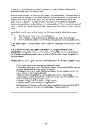20
In your report, indicate the area (in metres squared) of (i) each different material of the
external envelope and of, (ii) thermal mass.
Thermal mass (for these calculations only) is taken to be 100 mm deep. If an internal wall is
200 mm thick and exposed to room air on both sides, both surface areas can be counted for
thermal mass surface area. If the wall is only 100 mm thick and exposed to air on both
sides, only one side can be counted. Thermal mass that is uninsulated and exposed to
outside air does not count as thermal mass in these calculations. Thus an external veneer of
masonry outside the insulation layer in a brick veneer construction does not count as thermal
mass.
You will also need to report on how “green” you think each material is taking into account,
say:
(i) Whether it was made from a renewable source
(ii) The embodied energy it took to make it compared to its predicted life-span
(iii) How recyclable it is and/or whether it could be substituted by a recycled material.
In the report (Report 1), clearly indicate which person was responsible for which of the above
tasks.
N.B. In this discussion, use graphic information (i.e. diagrams etc.) as much as
possible to communicate your recommendations. You will be assessed as much on
the effectiveness of your graphic communication of information as on the quality of
the information.
Feedback from previous years on what an HD submission for this task might include:
• Photographs showing - an accurate and well made model;
• Photographs showing - a model that clearly indicated the components of the external
envelope that had different heat transfer properties;
• Photographs showing - a model that clearly indicated thermal mass and where this
was in relation to the insulation blanket;
• Clearly labelled photographs that highlighted the elements being identified;
• Areas in square metres of the different external envelope materials and of thermal
mass indicated using diagrams of the house;
• Embodied Energy analysis illustrated using diagrams;
• Embodied Water analysis illustrated using diagrams;
• Conclusions on the house’s performance with regards to thermal mass, EE and EW
and recommendations for improvements based on these conclusions.
 
